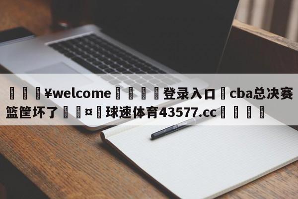 💥welcome🍖登录入口⛎cba总决赛篮筐坏了🤮球速体育43577.cc🍦